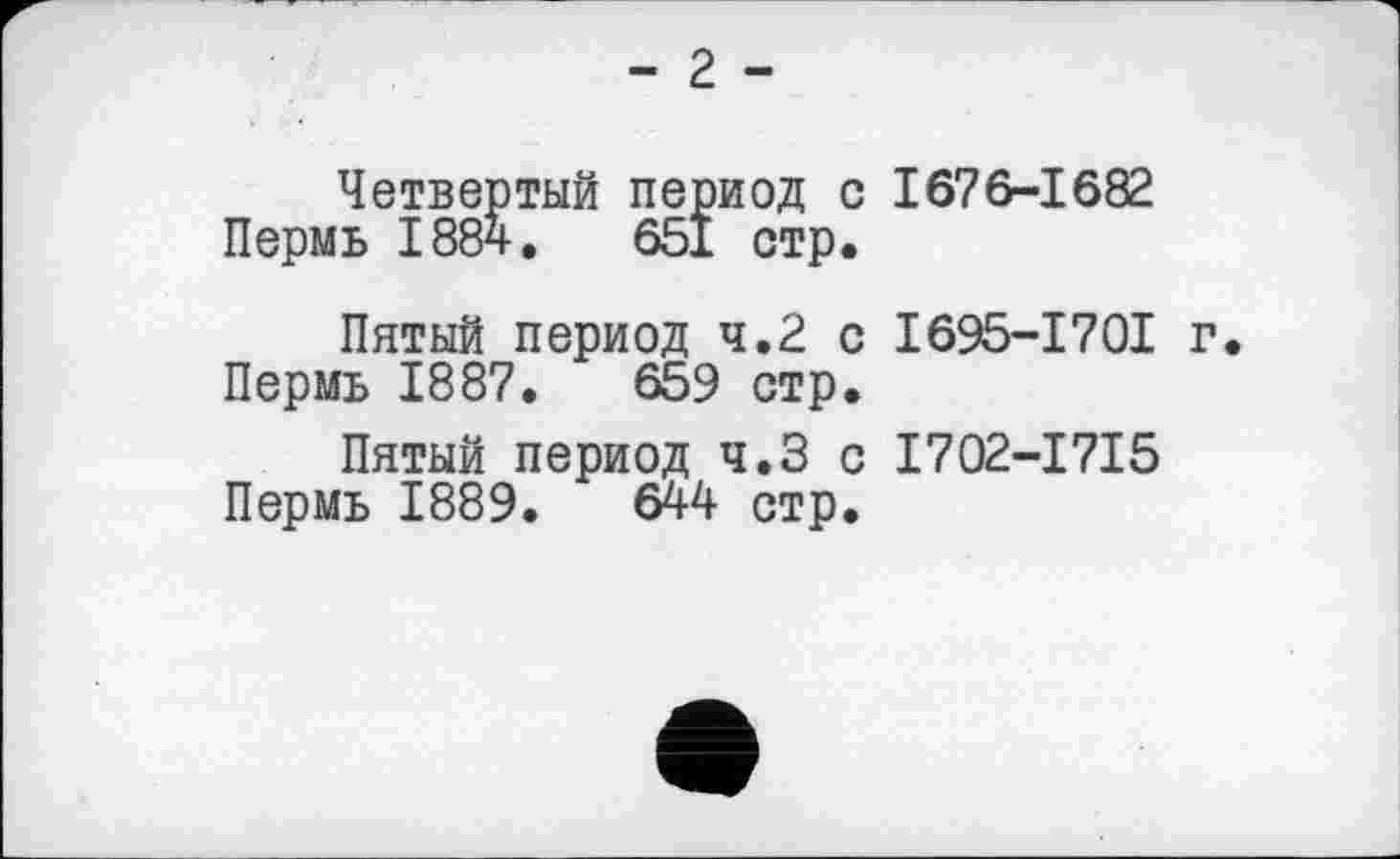 ﻿- 2 -
Четвертый период с 1676-1682 Пермь 188ч.	651 стр.
Пятый период 4.2 с I695-I70I г. Пермь 1887.	659 стр.
Пятый период ч.З с I702-I7I5 Пермь 1889.	644 стр.